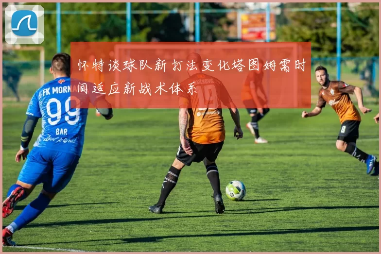 怀特谈球队新打法变化塔图姆需时间适应新战术体系