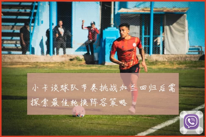 小卡谈球队节奏挑战加兰回归后需探索最佳轮换阵容策略