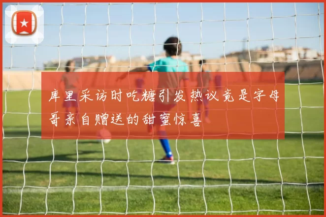 库里采访时吃糖引发热议竟是字母哥亲自赠送的甜蜜惊喜