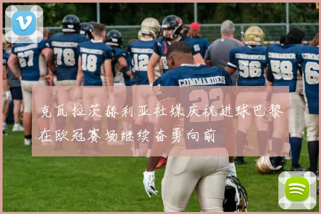 克瓦拉茨赫利亚社媒庆祝进球巴黎在欧冠赛场继续奋勇向前