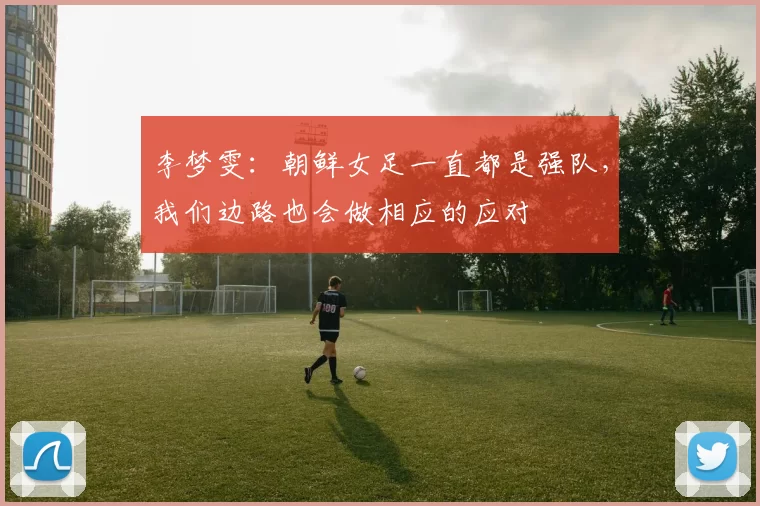 李梦雯：朝鲜女足一直都是强队，我们边路也会做相应的应对