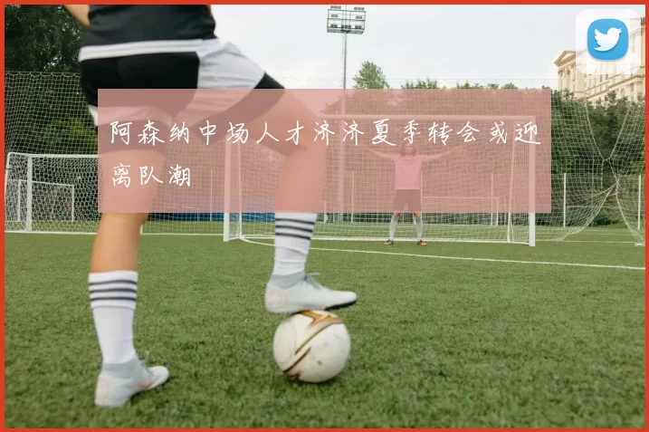 阿森纳中场人才济济夏季转会或迎离队潮