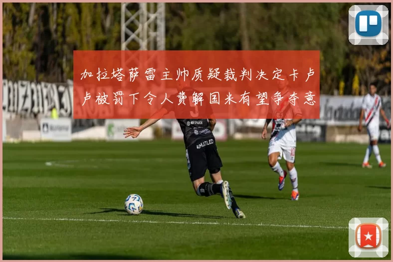 加拉塔萨雷主帅质疑裁判决定卡卢卢被罚下令人费解国米有望争夺意甲冠军