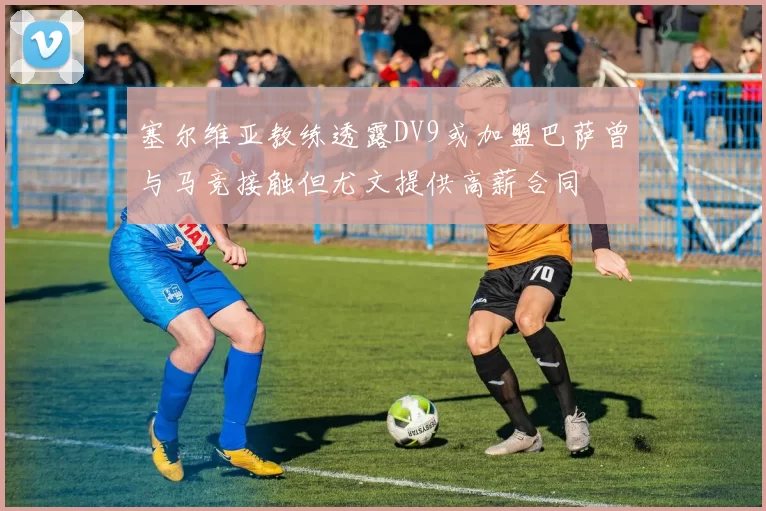 塞尔维亚教练透露DV9或加盟巴萨曾与马竞接触但尤文提供高薪合同
