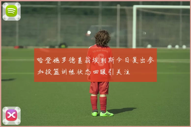 哈登施罗德基翁埃利斯今日复出参加投篮训练状态回暖引关注