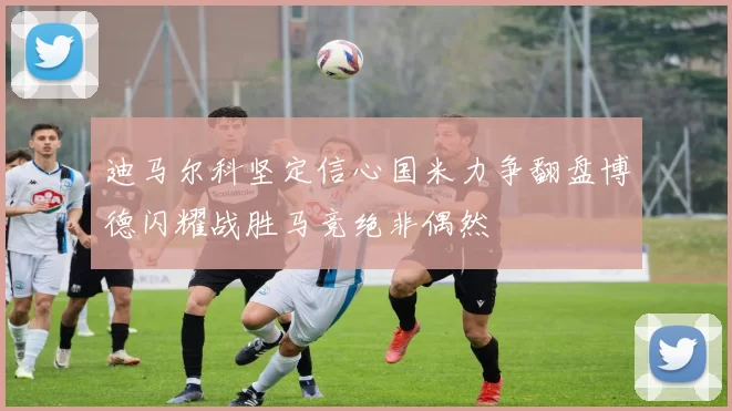 迪马尔科坚定信心国米力争翻盘博德闪耀战胜马竞绝非偶然