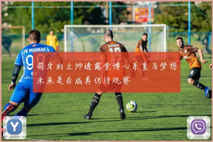 匈牙利主帅透露索博心系皇马梦想未来是否成真仍待观察