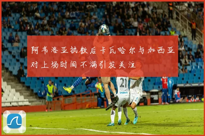 阿韦洛亚执教后卡瓦哈尔与加西亚对上场时间不满引发关注