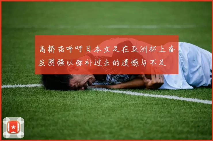 高桥花呼吁日本女足在亚洲杯上奋发图强以弥补过去的遗憾与不足