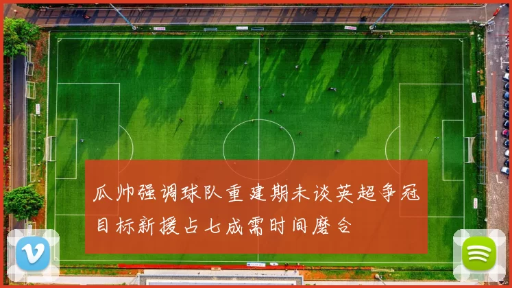 瓜帅强调球队重建期未谈英超争冠目标新援占七成需时间磨合