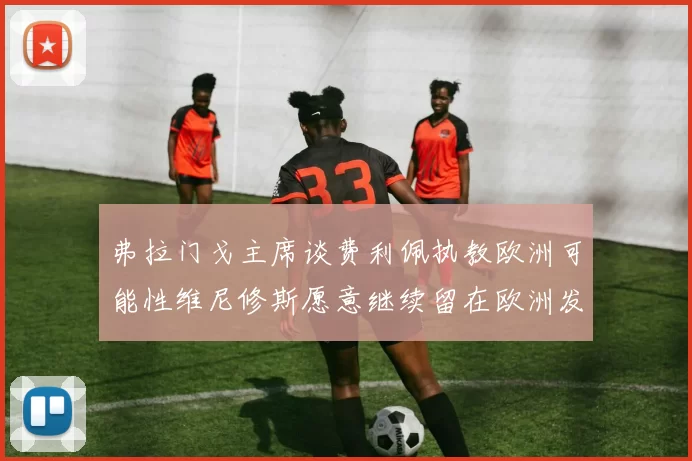 弗拉门戈主席谈费利佩执教欧洲可能性维尼修斯愿意继续留在欧洲发展