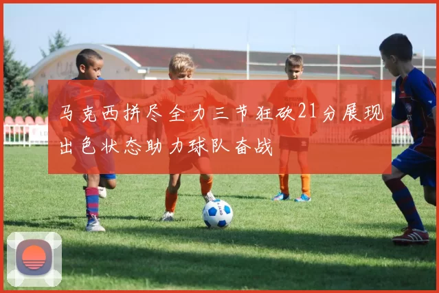 马克西拼尽全力三节狂砍21分展现出色状态助力球队奋战