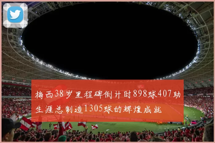 梅西38岁里程碑倒计时898球407助生涯总制造1305球的辉煌成就