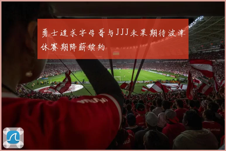 勇士追求字母哥与JJJ未果期待波津休赛期降薪续约