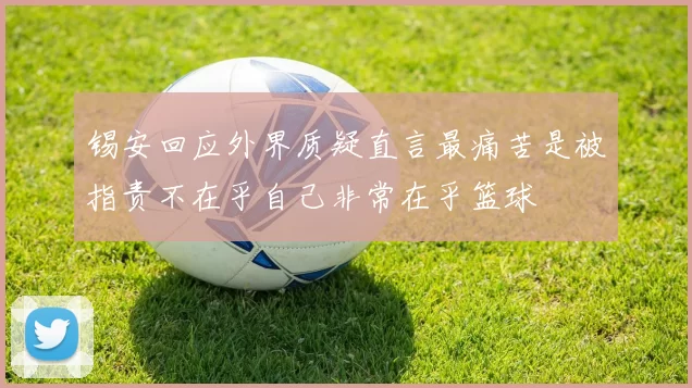 锡安回应外界质疑直言最痛苦是被指责不在乎自己非常在乎篮球