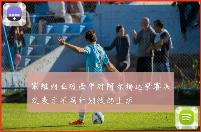 塞维利亚对西甲对阿尔梅达禁赛决定表示不满计划提起上诉